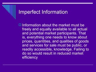 Imperfect Information

 Information about the market must be
  freely and equally available to all actual
  and potential market participants. That
  is, everything one needs to know about
  prices, quantities, and qualities of goods
  and services for sale must be public, or
  readily accessible, knowledge. Failing to
  do so would result in reduced market
  efficiency
 