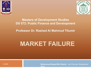 MARKET FAILURE
© 2020 Mohammad Sawad Bin Shahid , Joint Director, Bangladesh
Bank
Masters of Development Studies
DS 572: Public Finance and Development
Professor Dr. Rashed Al Mahmud Titumir
 