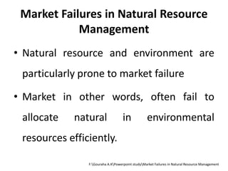 Market Failures in Natural Resource
Management
• Natural resource and environment are
particularly prone to market failure
• Market in other words, often fail to
allocate natural in environmental
resources efficiently.
F:Gouraha A.KPowerpoint studyMarket Failures in Natural Resource Management
 