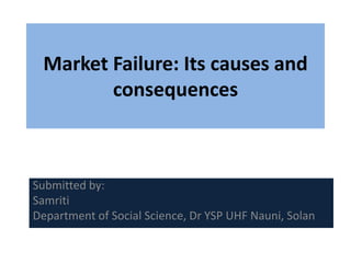 Submitted by:
Samriti
Department of Social Science, Dr YSP UHF Nauni, Solan
Market Failure: Its causes and
consequences
 