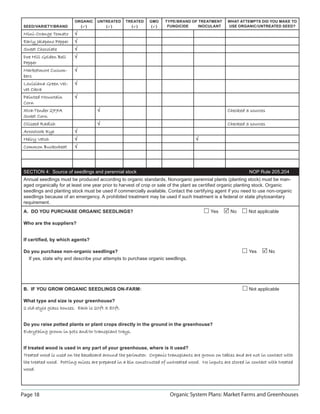 ORGANIC    UNTREATED     TREATED    GMO     TYPE/BRAND OF TREATMENT      WHAT ATTEMPTS DID YOU MAKE TO
 SEED/VARIETY/BRAND        ( )        ( )         ( )      ( )    FUNGICIDE    INOCULANT      USE ORGANIC/UNTREATED SEED?

 Mini-Orange Tomato      √
 Early Jalapeno Pepper   √
 Sweet Chocolate         √
 Doe Hill Golden Bell    √
 Pepper
 Marketmore Cucum-       √
 bers
 Louisiana Green Vel-    √
 vet Okra
 Painted Mountain        √
 Corn
 Xtra-Tender 277A                   √                                                             Checked 3 sources
 Sweet Corn
 Oilseed Radish                     √                                                             Checked 3 sources
 Aroostook Rye           √
 Hairy Vetch             √                                                         √
 Common Buckwheat        √




 SECTION 4: Source of seedlings and perennial stock                                                          NOP Rule 205.204
 Annual seedlings must be produced according to organic standards. Nonorganic perennial plants (planting stock) must be man-
 aged organically for at least one year prior to harvest of crop or sale of the plant as certiﬁed organic planting stock. Organic
 seedlings and planting stock must be used if commercially available. Contact the certifying agent if you need to use non-organic
 seedlings because of an emergency. A prohibited treatment may be used if such treatment is a federal or state phytosanitary
 requirement.
 A. DO YOU PURCHASE ORGANIC SEEDLINGS?                                                    Yes       No      Not applicable

 Who are the suppliers?


 If certiﬁed, by which agents?

 Do you purchase non-organic seedlings?                                                                     Yes       No
   If yes, state why and describe your attempts to purchase organic seedlings.




 B. IF YOU GROW ORGANIC SEEDLINGS ON-FARM:                                                                  Not applicable

 What type and size is your greenhouse?
 2 old-style glass houses. Each is 20ft X 80ft.


 Do you raise potted plants or plant crops directly in the ground in the greenhouse?
 Everything grown in pots and/or transplant trays.


 If treated wood is used in any part of your greenhouse, where is it used?
 Treated wood is used on the baseboard around the perimeter. Organic transplants are grown on tables and are not in contact with
 the treated wood. Potting mixes are prepared in a bin constructed of untreated wood. No inputs are stored in contact with treated
 wood.




Page 18                                                                Organic System Plans: Market Farms and Greenhouses
 