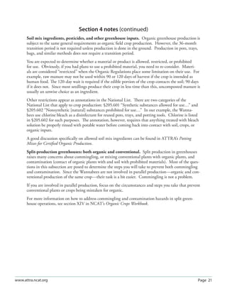 Section 4 notes (continued)
      Soil mix ingredients, pesticides, and other greenhouse inputs. Organic greenhouse production is
      subject to the same general requirements as organic ﬁeld crop production. However, the 36-month
      transition period is not required unless production is done in the ground. Production in pots, trays,
      bags, and similar methods does not require a transition period.
      You are expected to determine whether a material or product is allowed, restricted, or prohibited
      for use. Obviously, if you had plans to use a prohibited material, you need to re-consider. Materi-
      als are considered “restricted” when the Organic Regulations place some limitation on their use. For
      example, raw manure may not be used within 90 or 120 days of harvest if the crop is intended as
      human food. The 120-day wait is required if the edible portion of the crop contacts the soil; 90 days
      if it does not. Since most seedlings produce their crop in less time than this, uncomposted manure is
      usually an unwise choice as an ingredient.
      Other restrictions appear as annotations in the National List. There are two categories of the
      National List that apply to crop production: §205.601 “Synthetic substances allowed for use…” and
      §205.602 “Nonsynthetic [natural] substances prohibited for use…” In our example, the Wanna-
      bees use chlorine bleach as a disinfectant for reused pots, trays, and potting tools. Chlorine is listed
      in §205.602 for such purposes. The annotation, however, requires that anything treated with bleach
      solution be properly rinsed with potable water before coming back into contact with soil, crops, or
      organic inputs.
      A good discussion speciﬁcally on allowed soil mix ingredients can be found in ATTRA’s Potting
      Mixes for Certiﬁed Organic Production.
      Split-production greenhouses: both organic and conventional. Split production in greenhouses
      raises many concerns about commingling, or mixing conventional plants with organic plants, and
      contamination (contact of organic plants with and soil with prohibited materials). Most of the ques-
      tions in this subsection are posed to determine the steps you will take to prevent both commingling
      and contamination. Since the Wannabees are not involved in parallel production—organic and con-
      ventional production of the same crop—their task is a bit easier. Commingling is not a problem.
      If you are involved in parallel production, focus on the circumstances and steps you take that prevent
      conventional plants or crops being mistaken for organic.
      For more information on how to address commingling and contamination hazards in split green-
      house operations, see section XIV in NCAT’s Organic Crops Workbook.




www.attra.ncat.org                                                                                           Page 21
 