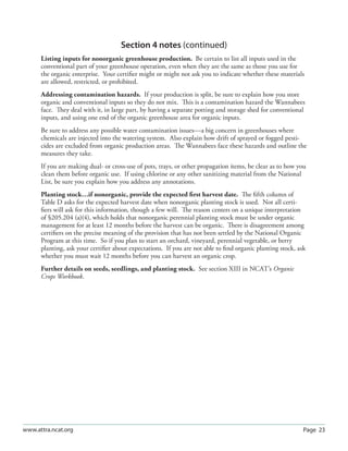 Section 4 notes (continued)
      Listing inputs for nonorganic greenhouse production. Be certain to list all inputs used in the
      conventional part of your greenhouse operation, even when they are the same as those you use for
      the organic enterprise. Your certiﬁer might or might not ask you to indicate whether these materials
      are allowed, restricted, or prohibited.
      Addressing contamination hazards. If your production is split, be sure to explain how you store
      organic and conventional inputs so they do not mix. This is a contamination hazard the Wannabees
      face. They deal with it, in large part, by having a separate potting and storage shed for conventional
      inputs, and using one end of the organic greenhouse area for organic inputs.
      Be sure to address any possible water contamination issues—a big concern in greenhouses where
      chemicals are injected into the watering system. Also explain how drift of sprayed or fogged pesti-
      cides are excluded from organic production areas. The Wannabees face these hazards and outline the
      measures they take.
      If you are making dual- or cross-use of pots, trays, or other propagation items, be clear as to how you
      clean them before organic use. If using chlorine or any other sanitizing material from the National
      List, be sure you explain how you address any annotations.
      Planting stock…if nonorganic, provide the expected ﬁrst harvest date. The ﬁfth column of
      Table D asks for the expected harvest date when nonorganic planting stock is used. Not all certi-
      ﬁers will ask for this information, though a few will. The reason centers on a unique interpretation
      of §205.204 (a)(4), which holds that nonorganic perennial planting stock must be under organic
      management for at least 12 months before the harvest can be organic. There is disagreement among
      certiﬁers on the precise meaning of the provision that has not been settled by the National Organic
      Program at this time. So if you plan to start an orchard, vineyard, perennial vegetable, or berry
      planting, ask your certiﬁer about expectations. If you are not able to ﬁnd organic planting stock, ask
      whether you must wait 12 months before you can harvest an organic crop.
      Further details on seeds, seedlings, and planting stock. See section XIII in NCAT’s Organic
      Crops Workbook.




www.attra.ncat.org                                                                                         Page 23
 