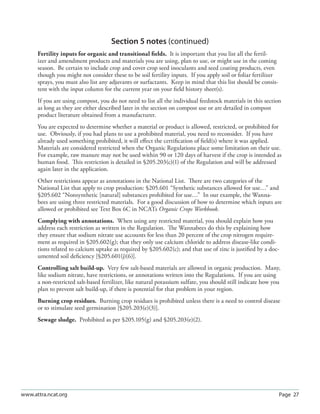 Section 5 notes (continued)
      Fertility inputs for organic and transitional ﬁelds. It is important that you list all the fertil-
      izer and amendment products and materials you are using, plan to use, or might use in the coming
      season. Be certain to include crop and cover crop seed inoculants and seed coating products, even
      though you might not consider these to be soil fertility inputs. If you apply soil or foliar fertilizer
      sprays, you must also list any adjuvants or surfactants. Keep in mind that this list should be consis-
      tent with the input column for the current year on your ﬁeld history sheet(s).
      If you are using compost, you do not need to list all the individual feedstock materials in this section
      as long as they are either described later in the section on compost use or are detailed in compost
      product literature obtained from a manufacturer.
      You are expected to determine whether a material or product is allowed, restricted, or prohibited for
      use. Obviously, if you had plans to use a prohibited material, you need to reconsider. If you have
      already used something prohibited, it will eﬀect the certiﬁcation of ﬁeld(s) where it was applied.
      Materials are considered restricted when the Organic Regulations place some limitation on their use.
      For example, raw manure may not be used within 90 or 120 days of harvest if the crop is intended as
      human food. This restriction is detailed in §205.203(c)(1) of the Regulation and will be addressed
      again later in the application.
      Other restrictions appear as annotations in the National List. There are two categories of the
      National List that apply to crop production: §205.601 “Synthetic substances allowed for use…” and
      §205.602 “Nonsynthetic [natural] substances prohibited for use…” In our example, the Wanna-
      bees are using three restricted materials. For a good discussion of how to determine which inputs are
      allowed or prohibited see Text Box 6C in NCATs Organic Crops Workbook.
      Complying with annotations. When using any restricted material, you should explain how you
      address each restriction as written in the Regulation. The Wannabees do this by explaining how
      they ensure that sodium nitrate use accounts for less than 20 percent of the crop nitrogen require-
      ment as required in §205.602(g); that they only use calcium chloride to address disease-like condi-
      tions related to calcium uptake as required by §205.602(c); and that use of zinc is justiﬁed by a doc-
      umented soil deﬁciency [§205.601(j)(6)].
      Controlling salt build-up. Very few salt-based materials are allowed in organic production. Many,
      like sodium nitrate, have restrictions, or annotations written into the Regulations. If you are using
      a non-restricted salt-based fertilizer, like natural potassium sulfate, you should still indicate how you
      plan to prevent salt build-up, if there is potential for that problem in your region.
      Burning crop residues. Burning crop residues is prohibited unless there is a need to control disease
      or to stimulate seed germination [§205.203(e)(3)].
      Sewage sludge. Prohibited as per §205.105(g) and §205.203(e)(2).




www.attra.ncat.org                                                                                              Page 27
 