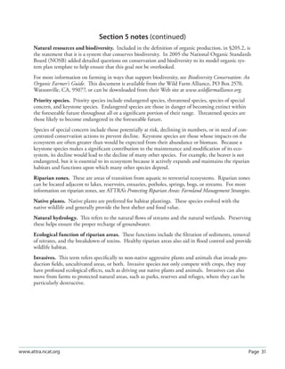 Section 5 notes (continued)
      Natural resources and biodiversity. Included in the deﬁnition of organic production, in §205.2, is
      the statement that it is a system that conserves biodiversity. In 2005 the National Organic Standards
      Board (NOSB) added detailed questions on conservation and biodiversity to its model organic sys-
      tem plan template to help ensure that this goal not be overlooked.
      For more information on farming in ways that support biodiversity, see Biodiversity Conservation: An
      Organic Farmer’s Guide. This document is available from the Wild Farm Alliance, PO Box 2570,
      Watsonville, CA, 95077, or can be downloaded from their Web site at www.wildfarmalliance.org.
      Priority species. Priority species include endangered species, threatened species, species of special
      concern, and keystone species. Endangered species are those in danger of becoming extinct within
      the foreseeable future throughout all or a signiﬁcant portion of their range. Threatened species are
      those likely to become endangered in the foreseeable future.
      Species of special concern include those potentially at risk, declining in numbers, or in need of con-
      centrated conservation actions to prevent decline. Keystone species are those whose impacts on the
      ecosystem are often greater than would be expected from their abundance or biomass. Because a
      keystone species makes a signiﬁcant contribution to the maintenance and modiﬁcation of its eco-
      system, its decline would lead to the decline of many other species. For example, the beaver is not
      endangered, but it is essential to its ecosystem because it actively expands and maintains the riparian
      habitats and functions upon which many other species depend.
      Riparian zones. These are areas of transition from aquatic to terrestrial ecosystems. Riparian zones
      can be located adjacent to lakes, reservoirs, estuaries, potholes, springs, bogs, or streams. For more
      information on riparian zones, see ATTRA’s Protecting Riparian Areas: Farmland Management Strategies.
      Native plants. Native plants are preferred for habitat plantings. These species evolved with the
      native wildlife and generally provide the best shelter and food value.
      Natural hydrology. This refers to the natural ﬂows of streams and the natural wetlands. Preserving
      these helps ensure the proper recharge of groundwater.
      Ecological function of riparian areas. These functions include the ﬁltration of sediments, removal
      of nitrates, and the breakdown of toxins. Healthy riparian areas also aid in ﬂood control and provide
      wildlife habitat.
      Invasives. This term refers speciﬁcally to non-native aggressive plants and animals that invade pro-
      duction ﬁelds, uncultivated areas, or both. Invasive species not only compete with crops, they may
      have profound ecological eﬀects, such as driving out native plants and animals. Invasives can also
      move from farms to protected natural areas, such as parks, reserves and refuges, where they can be
      particularly destructive.




www.attra.ncat.org                                                                                            Page 31
 