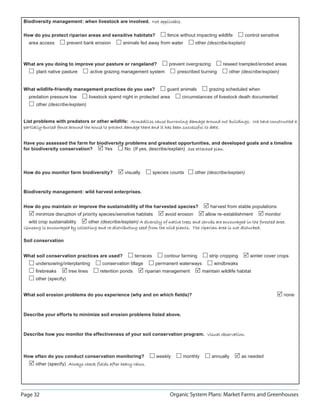 Biodiversity management: when livestock are involved. Not applicable.

 How do you protect riparian areas and sensitive habitats?                    fence without impacting wildlife       control sensitive
   area access           prevent bank erosion         animals fed away from water            other (describe/explain)



 What are you doing to improve your pasture or rangeland?                      prevent overgrazing        reseed trampled/eroded areas
       plant native pasture           active grazing management system             prescribed burning        other (describe/explain)


 What wildlife-friendly management practices do you use?                      guard animals        grazing scheduled when
   predation pressure low             livestock spend night in protected area        circumstances of livestock death documented
       other (describe/explain)


 List problems with predators or other wildlife: Armadillos cause burrowing damage around out buildings. We have constructed a
 partially-buried fence around the house to prevent damage there and it has been successful to date.


 Have you assessed the farm for biodiversity problems and greatest opportunities, and developed goals and a timeline
 for biodiversity conservation?    Yes       No (If yes, describe/explain) See attached plan.




 How do you monitor farm biodiversity?                 visually         species counts       other (describe/explain)



 Biodiversity management: wild harvest enterprises.


 How do you maintain or improve the sustainability of the harvested species?                        harvest from stable populations
       minimize disruption of priority species/sensitive habitats            avoid erosion        allow re-establishment        monitor
   wild crop sustainability     other (describe/explain) A diversity of native trees and shrubs are encouraged in the forested area.
 Ginseng is encouraged by collecting and re-distributing seed from the wild plants. The riparian area is not disturbed.
                                                                                                             disturbed

 Soil conservation


 What soil conservation practices are used?                  terraces        contour farming       strip cropping       winter cover crops
       undersowing/interplanting            conservation tillage         permanent waterways          windbreaks
       ﬁrebreaks         tree lines        retention ponds         riparian management          maintain wildlife habitat
       other (specify)


 What soil erosion problems do you experience (why and on which ﬁelds)?                                                                   none



 Describe your efforts to minimize soil erosion problems listed above.



 Describe how you monitor the effectiveness of your soil conservation program. Visual observation.



 How often do you conduct conservation monitoring?                       weekly      monthly         annually       as needed
       other (specify) Always check fields after heavy rains.




Page 32                                                                         Organic System Plans: Market Farms and Greenhouses
 