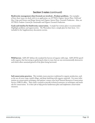 Section 5 notes (continued)
      Biodiversity management when livestock are involved…Predator problems. For examples
      of how these issues are dealt with in an application, see ATTRA’s Organic System Plans: Field and
      Row Crops and Pasture and Range Systems and Organic System Plans: Livestock Production. Also, see
      ATTRA’s Predator Control for Sustainable and Organic Livestock Production.
      Goals and timeline for biodiversity conservation. A simple but written plan is recommended.
      Highlight problems and opportunities. The Wannabees have a simple plan for their farm. It is
      included in the Supplementary documents section.




      Wild harvest. §205.207 deﬁnes the standard for harvest of organic wild crops. §205.207(b) specif-
      ically requires that harvesting or gathering be done in ways that are not environmentally destructive
      and which allow sustained growth of the plant being harvested.




      Soil conservation practices. This includes many practices traditional in organic production, such
      as the use of cover crops, mulch tillage, and deep mulching with organic materials. For more infor-
      mation on conservation techniques and options, contact your local Natural Resources Conservation
      Service (NRCS) oﬃce. Their staﬀ is trained to provide technical assistance in techniques and meth-
      ods for conservation. It is their job to help private landowners plan and implement conservation
      measures.




www.attra.ncat.org                                                                                        Page 33
 