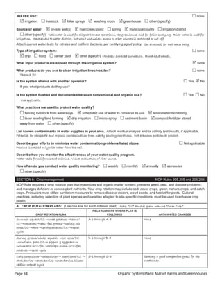 WATER USE:                                                                                                                                    none
       irrigation          livestock     foliar sprays            washing crops         greenhouse       other (specify)

 Source of water:             on-site well(s)         river/creek/pond         spring      municipal/county        irrigation district
       other (specify) Well water is used for all post-harvest operations, the greenhouse, and for foliar spraying. River water is used for
 irrigation. Have access to water district, but won’t use unless access to other sources is restricted or cut off.
 Attach current water tests for nitrates and coliform bacteria, per certifying agent policy. See attached, for well water only
                                                                                                                          only.

 Type of irrigation system:                                                                                                                    none
       drip         ﬂood        center pivot          other (specify) Moveable overhead sprinklers. Hand-held wands.

 What input products are applied through the irrigation system?                                                                                none

 What products do you use to clean irrigation lines/nozzles?                                                                                   none
  ThermX 70

 Is the system shared with another operator?                                                                                             Yes    No
   If yes, what products do they use?

 Is the system ﬂushed and documented between conventional and organic use?                                                               Yes    No
    Not applicable.

 What practices are used to protect water quality?
       fencing livestock from waterways                 scheduled use of water to conserve its use          tensiometer/monitoring
       laser leveling/land forming              drip irrigation       micro-spray       sediment basin        compost/fertilizer stored
   away from water             other (specify)

 List known contaminants in water supplies in your area. Attach residue analysis and/or salinity test results, if applicable.
 Potential for phosphate and organic contamination from nearby poultry operations. Not a known problem at present.

 Describe your efforts to minimize water contamination problems listed above.                                                       Not applicable
 Produce is washed only with water from the well.

 Describe how you monitor the effectiveness of your water quality program.
 Water tests for coliforms and chlorine. Visual evaluation of river source.

 How often do you conduct water quality monitoring?                        weekly        monthly      annually        as needed
       other (specify)

 SECTION 6: Crop management                                                                                   NOP Rules 205.205 and 205.206
 NOP Rule requires a crop rotation plan that maximizes soil organic matter content; prevents weed, pest, and disease problems;
 and manages deﬁcient or excess plant nutrients. Your crop rotation may include sod, cover crops, green manure crops, and catch
 crops. Producers must utilize sanitation measures to remove disease vectors, weed seeds, and habitat for pests. Cultural
 practices, including selection of plant species and varieties adapted to site-speciﬁc conditions, must be used to enhance crop
 health.
 A. CROP ROTATION PLANS: (Use one line for each rotation used) Note: “CC” denotes green manure “Cover Crop.”
                                                                  FIELD NUMBERS WHERE PLAN IS
               CROP ROTATION PLAN                                          FOLLOWED                              ANTICIPATED CHANGES

 Summer squash/CC→sweet potatoes beans/
         squash/CC sweet potatoes→beans/                     A-1 through A-8                         None
 CC→tomatoes peas/
 CC tomatoes→peas/ fall greens spring cole
                        greens→spring
 crops/CC→okra spring potatoes/CC→repeat
 crops/CC okra→spring potatoes/CC repeat
 cycle

 Spring greens/winter squash root crops/CC
                       squash→root                           B-1 through B-8                         None
 →southern peas/CC peppers  eggplant
   southern peas/CC→           eggplant→
 cucumbers→CC/fall
 cucumbers CC/fall cole crops→corn CC/fall
                         crops corn→CC/fall
 potatoes→repeat
 potatoes repeat cycle

 Oats/sweetclover sweetclover→ sweet corn/CC → S-1 through S-6
 Oats/sweetclover→sweetclover                                                                        Seeking a good companion grass for the
 strawberries→strawberries strawberries/oilseed
 strawberries strawberries→strawberries/oilseed                                                      sweetclover.
 radish→repeat
 radish repeat cycle

Page 34                                                                             Organic System Plans: Market Farms and Greenhouses
 