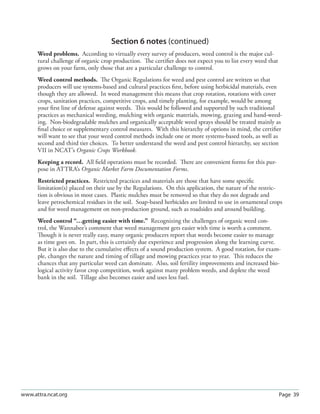 Section 6 notes (continued)
      Weed problems. According to virtually every survey of producers, weed control is the major cul-
      tural challenge of organic crop production. The certiﬁer does not expect you to list every weed that
      grows on your farm, only those that are a particular challenge to control.
      Weed control methods. The Organic Regulations for weed and pest control are written so that
      producers will use systems-based and cultural practices ﬁrst, before using herbicidal materials, even
      though they are allowed. In weed management this means that crop rotation, rotations with cover
      crops, sanitation practices, competitive crops, and timely planting, for example, would be among
      your ﬁrst line of defense against weeds. This would be followed and supported by such traditional
      practices as mechanical weeding, mulching with organic materials, mowing, grazing and hand-weed-
      ing. Non-biodegradable mulches and organically acceptable weed sprays should be treated mainly as
      ﬁnal choice or supplementary control measures. With this hierarchy of options in mind, the certiﬁer
      will want to see that your weed control methods include one or more systems-based tools, as well as
      second and third tier choices. To better understand the weed and pest control hierarchy, see section
      VII in NCAT’s Organic Crops Workbook.
      Keeping a record. All ﬁeld operations must be recorded. There are convenient forms for this pur-
      pose in ATTRA’s Organic Market Farm Documentation Forms.
      Restricted practices. Restricted practices and materials are those that have some speciﬁc
      limitation(s) placed on their use by the Regulations. On this application, the nature of the restric-
      tion is obvious in most cases. Plastic mulches must be removed so that they do not degrade and
      leave petrochemical residues in the soil. Soap-based herbicides are limited to use in ornamental crops
      and for weed management on non-production ground, such as roadsides and around building.
      Weed control “…getting easier with time.” Recognizing the challenges of organic weed con-
      trol, the Wannabee’s comment that weed management gets easier with time is worth a comment.
      Though it is never really easy, many organic producers report that weeds become easier to manage
      as time goes on. In part, this is certainly due experience and progression along the learning curve.
      But it is also due to the cumulative eﬀects of a sound production system. A good rotation, for exam-
      ple, changes the nature and timing of tillage and mowing practices year to year. This reduces the
      chances that any particular weed can dominate. Also, soil fertility improvements and increased bio-
      logical activity favor crop competition, work against many problem weeds, and deplete the weed
      bank in the soil. Tillage also becomes easier and uses less fuel.




www.attra.ncat.org                                                                                           Page 39
 
