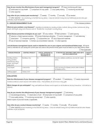 How do you monitor the effectiveness of your pest management program?                          insect monitoring with traps
       observation of crop health        comparison of crop yields        crop quality testing          monitoring records kept
       other (specify)

 How often do you conduct pest monitoring?                 weekly       monthly         annually        as needed
       other (specify) Am constantly in the field during season. Crops are watched closely during traditional periods when pest
 outbreaks might be expected.

 D. DISEASE MANAGEMENT PLAN:                                                                                         No disease problems

 What are your problem crop diseases? Vegetables  strawberries: powdery mildew, clubroot, downy mildew, anthracnose, early
 blight, late blight, gray mold, blossom-end rot. Blueberries: twig blight, mummy berry.


 What disease prevention strategies do you use?                crop rotation        ﬁeld sanitation        plant spacing
       selection of plant species/varieties       timing of planting/cultivating       vector management            soil balancing
       solarization      companion planting           compost/tea use          use of approved materials
       use of restricted materials       limited use of prohibited materials        other (specify)


 List all disease management inputs used or intended for use on your organic and transitional ﬁelds/crops. All inputs
 used or intended for use during the current year and used in the previous three years must be listed on your ﬁeld history sheet.
                                                                                                                               Not applicable
  DISEASE PROBLEM          CONTROL PRODUCT            STATUS: APPROVED (A)         IF RESTRICTED, DESCRIBE COMPLIANCE WITH            CHECK IF
                                                         RESTRICTED (R)                      NOP RULE ANNOTATION                      GMO ()
                                                         PROHIBITED (P)
 Powdery Mildew,         Bordeaux Mix             R                              Monitor weather conditions; soil test for copper
 downy mildew,                                                                   levels
 anthracnose, early
 blight, late blight,
 gray mold
 Twig blight             Lime sulfur              R                              Will Use only for disease control when evidence
                                                                                 of disease occurs.
 Wetting agent           Therm X 70               A

 EVALUATION:

 Rate the effectiveness of your disease management program?                      excellent         satisfactory     needs improvement
 Disease incidence is most common with weather stress. Most problems do not re-occur every year.

 What changes do you anticipate? May need additional disease control agents on the blueberries during transition. Will advise in
 advance.


 How do you monitor the effectiveness of your disease management program?                           soil testing
       microbiological testing       observation of soil       observation of crop health          comparison of crop yields
       crop quality testing      monitoring records kept        other (specify)
 Attach copies of your test results, if applicable.


 How often do you conduct disease monitoring?                 weekly         monthly         annually       as needed
       other (specify) We are constantly in the field during season. Crops are watched closely during traditional periods when disease
 outbreaks might be expected.




Page 42                                                                      Organic System Plans: Market Farms and Greenhouses
 