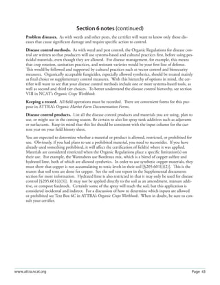 Section 6 notes (continued)
      Problem diseases. As with weeds and other pests, the certiﬁer will want to know only those dis-
      eases that cause signiﬁcant damage and require speciﬁc action to control.
      Disease control methods. As with weed and pest control, the Organic Regulations for disease con-
      trol are written so that producers will use systems-based and cultural practices ﬁrst, before using pes-
      ticidal materials, even though they are allowed. For disease management, for example, this means
      that crop rotation, sanitation practices, and resistant varieties would be your ﬁrst line of defense.
      This would be followed and supported by cultural practices such as vector control and biosecurity
      measures. Organically acceptable fungicides, especially allowed synthetics, should be treated mainly
      as ﬁnal choice or supplementary control measures. With this hierarchy of options in mind, the cer-
      tiﬁer will want to see that your disease control methods include one or more systems-based tools, as
      well as second and third tier choices. To better understand the disease control hierarchy, see section
      VIII in NCAT’s Organic Crops Workbook.
      Keeping a record. All ﬁeld operations must be recorded. There are convenient forms for this pur-
      pose in ATTRA’s Organic Market Farm Documentation Forms.
      Disease control products. List all the disease control products and materials you are using, plan to
      use, or might use in the coming season. Be certain to also list spray tank additives such as adjuvants
      or surfactants. Keep in mind that this list should be consistent with the input column for the cur-
      rent year on your ﬁeld history sheet.
      You are expected to determine whether a material or product is allowed, restricted, or prohibited for
      use. Obviously, if you had plans to use a prohibited material, you need to reconsider. If you have
      already used something prohibited, it will aﬀect the certiﬁcation of ﬁeld(s) where it was applied.
      Materials are considered restricted when the Organic Regulations place a speciﬁc limitation(s) on
      their use. For example, the Wannabees use Bordeaux mix, which is a blend of copper sulfate and
      hydrated lime, both of which are allowed synthetics. In order to use synthetic copper materials, they
      must show that copper is not accumulating to toxic levels in their soil [§205.601(i)(2)]. This is the
      reason that soil tests are done for copper. See the soil test report in the Supplemental documents
      section for more information. Hydrated lime is also restricted in that it may only be used for disease
      control [§205.601(i)(3)]. It may not be applied directly to the soil as an amendment, manure addi-
      tive, or compost feedstock. Certainly some of the spray will reach the soil, but this application is
      considered incidental and indirect. For a discussion of how to determine which inputs are allowed
      or prohibited see Text Box 6C in ATTRA’s Organic Crops Workbook. When in doubt, be sure to con-
      sult your certiﬁer.




www.attra.ncat.org                                                                                           Page 43
 