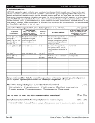SECTION 7: Maintenance of organic integrity                                                   NOP Rules 205.201(a)(5) and 205.202(c)

 A. ADJOINING LAND USE:
 NOP RULE requires that organic production areas have distinct boundaries and buffer zones to prevent the unintended appli-
 cation of a prohibited substance or contact with a prohibited substance that is applied to adjoining land not under organic man-
 agement. Adjoining land includes crop land, pastures, residential property, fallow land, etc. Buffer areas may change annually,
 depending on contamination potential from adjoining land uses. The width of the minimum buffer is dependent on certifying agent
 policy. The NOP Rule requires that the buffer must be sufﬁcient in size or other features (windbreaks, diversion ditches) to pre-
 vent the unintended contact by prohibited substances applied to adjacent land areas. Crops within the required buffer must be left
 unharvested or harvested, stored, and disposed of as nonorganic crop, with records kept of crop disposition. Indicate buffer zones
 and show all adjoining land uses on your ﬁeld maps.

 List speciﬁc buffer areas you maintain. (Show all adjoining land uses on your ﬁeld maps.)                                       Not applicable
                                 TYPE OF BUFFER                                                                  IF CROP IS HARVESTED FROM
      LOCATION OR             (CROP LAND, TREELINE,        WIDTH OF                                             BUFFER, DESCRIBE USE (SALE,
                                                                                ADJOINING LAND USE
     FIELD NUMBER              HEDGEROW, WILDLIFE          BUFFER                                                  NON-ORGANIC LIVESTOCK
                             PLANTING, GRASS STRIP)                                                                   FEED, SEED, ETC.)
 N sides of S-1, Q  A-1     Beneficial insect habitat   25 ft            Conventional crop production on       No harvest
 through A-8;                using natural vegeta-                        NW and N boundaries (no aerial
 E sides of Q, A-1, B-1,     tion,  overseeded cover                     chemical applications); roadside
 S-1, S-2,  S-3;            crops  wildflowers.                         maintenance with possible spot-
 S side of S-6.                                                           spraying of weeds
 N, NW,  SE sides of F Un-harvested zone                25 ft.           Conventional crop production on       No harvest
                                                                          NW  N boundaries. Conven-
                                                                          tional greenhouse production on
                                                                          the SE.
 SW side of F                River and riparian area     Min. 35 ft       Waterway                              No harvest
 S sides of F, B-1           None                        Not              Production with no prohibited         Not applicable
 through B-8                                             applicable       chemical use.




 If crops are harvested from the buffer zones with equipment used for harvesting organic crops, what safeguards do
 you use to protect organic crops from contact with buffer crops during harvest? Not applicable


 What additional safeguards do you use to prevent accidental contamination?                                                              none
   Written notiﬁcation to:          highway departments           electric companies       aerial spray companies/airports
       adjoining landowners           drainage commissions            farm service ofﬁce      other (specify)



 Have you posted “No Spray” signs along roadsides that adjoin organic ﬁelds?                                                       Yes      No


 Do any ﬁelds or portions of ﬁelds ﬂood frequently? (more than once every ten years)                                              Yes       No

   If yes, list ﬁeld numbers Portions of F flood. In most years, flooding does not exceed the boundary of the riparian zone/buffer.
                                                                                                                       zone/buffer




Page 44                                                                       Organic System Plans: Market Farms and Greenhouses
 