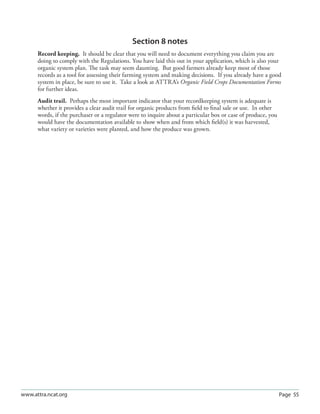 Section 8 notes
      Record keeping. It should be clear that you will need to document everything you claim you are
      doing to comply with the Regulations. You have laid this out in your application, which is also your
      organic system plan. The task may seem daunting. But good farmers already keep most of those
      records as a tool for assessing their farming system and making decisions. If you already have a good
      system in place, be sure to use it. Take a look at ATTRA’s Organic Field Crops Documentation Forms
      for further ideas.
      Audit trail. Perhaps the most important indicator that your recordkeeping system is adequate is
      whether it provides a clear audit trail for organic products from ﬁeld to ﬁnal sale or use. In other
      words, if the purchaser or a regulator were to inquire about a particular box or case of produce, you
      would have the documentation available to show when and from which ﬁeld(s) it was harvested,
      what variety or varieties were planted, and how the produce was grown.




www.attra.ncat.org                                                                                            Page 55
 