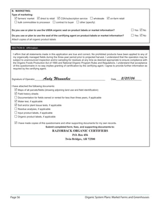 B. MARKETING:
 Type of marketing:
      farmers’ market        direct to retail       CSA/subscription service      wholesale     on-farm retail
      bulk commodities to processor             contract to buyer    other (specify)


 Do you use or plan to use the USDA organic seal on product labels or market information?                               Yes     No

 Do you use or plan to use the seal of the certifying agent on product labels or market information?                    Yes      No
 Attach copies of all organic product labels.


 SECTION 9: Afﬁrmation

  I afﬁrm that all statements made in this application are true and correct. No prohibited products have been applied to any of
  my organically managed ﬁelds during the three-year period prior to projected harvest. I understand that the operation may be
  subject to unannounced inspection and/or sampling for residues at any time as deemed appropriate to ensure compliance with
  the Organic Foods Production Act of 1990 and National Organic Program Rules and Regulations. I understand that acceptance
  of this questionnaire in no way implies granting of certiﬁcation by the certifying agent. I agree to provide further information as
  required by the certifying agent.



 Signature of Operator            Andy Wannabee                                                  Date      2/28/06

 I have attached the following documents:
      Maps of all parcels/ﬁelds (showing adjoining land use and ﬁeld identiﬁcation)
      Field history sheets
      Documentation for ﬁelds owned or rented for less than three years, if applicable
      Water test, if applicable
      Soil and/or plant tissue tests, if applicable
      Residue analyses, if applicable
      Input product labels, if applicable
      Organic product labels, if applicable

      I have made copies of this questionnaire and other supporting documents for my own records.
                                   Submit completed form, fees, and supporting documents to:
                                          RAZORBACK ORGANIC CERTIFIERS
                                                             P.O. Box 456
                                                        Twin Bridges, AR 72500




Page 56                                                                   Organic System Plans: Market Farms and Greenhouses
 