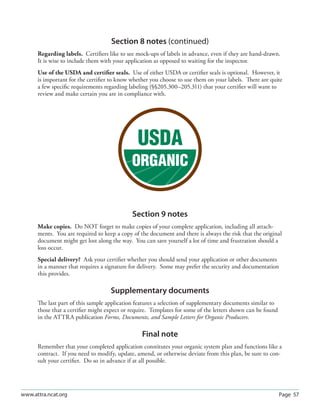 Section 8 notes (continued)
      Regarding labels. Certiﬁers like to see mock-ups of labels in advance, even if they are hand-drawn.
      It is wise to include them with your application as opposed to waiting for the inspector.
      Use of the USDA and certiﬁer seals. Use of either USDA or certiﬁer seals is optional. However, it
      is important for the certiﬁer to know whether you choose to use them on your labels. There are quite
      a few speciﬁc requirements regarding labeling (§§205.300–205.311) that your certiﬁer will want to
      review and make certain you are in compliance with.




                                             Section 9 notes
      Make copies. Do NOT forget to make copies of your complete application, including all attach-
      ments. You are required to keep a copy of the document and there is always the risk that the original
      document might get lost along the way. You can save yourself a lot of time and frustration should a
      loss occur.
      Special delivery? Ask your certiﬁer whether you should send your application or other documents
      in a manner that requires a signature for delivery. Some may prefer the security and documentation
      this provides.

                                    Supplementary documents
      The last part of this sample application features a selection of supplementary documents similar to
      those that a certiﬁer might expect or require. Templates for some of the letters shown can be found
      in the ATTRA publication Forms, Documents, and Sample Letters for Organic Producers.

                                                 Final note
      Remember that your completed application constitutes your organic system plan and functions like a
      contract. If you need to modify, update, amend, or otherwise deviate from this plan, be sure to con-
      sult your certiﬁer. Do so in advance if at all possible.




www.attra.ncat.org                                                                                          Page 57
 