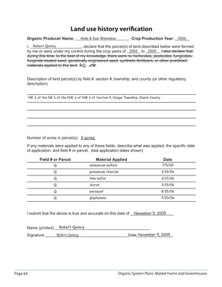 Land use history veriﬁcation
      Organic Producer Name:              Andy  Suzi Wannabee           Crop Production Year: 2006

      I, Robert Quincy                 , declare that the parcel(s) of land described below were farmed
      by me or were under my control during the crop years of 2003 to 2005 . I also declare that
      during this time, to the best of my knowledge, there were no herbicides, pesticides, fungicides,
      fungicide treated seed, genetically engineered seed, synthetic fertilizers, or other prohibited
      materials applied to this land. RQ AW


      Description of land parcel(s) by ﬁeld #, section #, township, and county (or other regulatory
      description)


          NE ¼ of the NE ¼ of the NW ¼ of NW ¼ of Section 9, Osage Township, Ozark County




      Number of acres in parcel(s): 3 acres

      If any materials were applied to any of these ﬁelds, describe what was applied, the speciﬁc date
      of application, and ﬁeld # or parcel. (last application dates shown)

                Field # or Parcel                  Material Applied                          Date
                         Q                     ammonium sulfate                             7/5/05

                         Q                     potassium chloride                           3/10/06

                         Q                     lime sulfur                                  3/12/06

                         Q                     diuron                                       3/15/06

                         Q                     paraquat                                     8/15/06

                         Q                     glyphosate                                   7/20/06



      I submit that the above is true and accurate on this date of         November 5, 2005



      Name (printed):        Robert Quincy

      Signature:          Robert Quincy                                Date November 5, 2005




Page 64                                                           Organic System Plans: Market Farms and Greenhouses
 