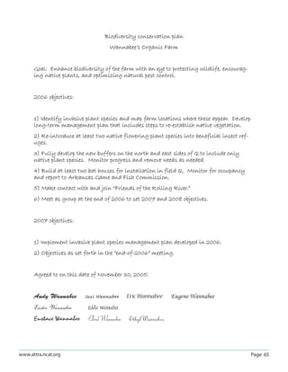 Biodiversity conservation plan
                                     Wannabee’s Organic Farm


      Goal: Enhance biodiversity of the farm with an eye to protecting wildlife, encourag-
      ing native plants, and optimizing natural pest control.


      2006 objectives:


      1) Identify invasive plant species and map farm locations where these appear. Develop
      long-term management plan that includes steps to re-establish native vegetation.
      2) Re-introduce at least two native flowering plant species into beneficial insect ref-
      uges.
      3) Fully develop the new buffers on the north and east sides of Q to include only
      native plant species. Monitor progress and remove weeds as needed.
      4) Build at least two bat houses for installation in field Q. Monitor for occupancy
      and report to Arkansas Game and Fish Commission.
      5) Make contact with and join “Friends of the Rolling River.”
      6) Meet as group at the end of 2006 to set 2007 and 2008 objectives.


      2007 objectives:


      1) Implement invasive plant species management plan developed in 2006.
      2) Objectives as set forth in the “end-of-2006” meeting.


      Agreed to on this date of November 30, 2005:


      Andy Wannabee       Suzi Wannabee      Eric Wannabee    Eugene Wannabee
      Easter Wannabee      Eddie Wannabee
      Eustace Wannabee      Elrod Wannabee   Ethyl Wannabee



www.attra.ncat.org                                                                              Page 65
 