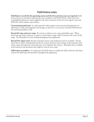 Field history notes
      Field history records for the upcoming season and the three previous years are required. Field
      history forms are intended to demonstrate your compliance with §205.202(3), which states that
      no prohibited substances may be applied in the three years prior to harvest of an organic crop; and
      §205.205, which requires crop rotation.
      Conventional production? In a split operation where organic and conventional production are
      adjoining or nearby and equipment and storage are dual use, it is necessary to provide ﬁeld histories
      for conventional ﬁelds as well.
      Record all crops and cover crops. Be certain to indicate cover crops and double crops. When
      more than one crop is grown in a season, it can be shown using a slash (/) between the names of the
      crops. The Wannabees use this method throughout their application.
      Record ALL inputs used. All input materials used in crop production must be recorded. Among
      those that are often overlooked but need to be written down are seed coatings, seed treatments, inoc-
      ulants, spray tank adjuvants and surfactants, and irrigation line cleaners. Remember also to include
      seed treatments and inoculants that might be used on cover crops.
      Field names or numbers. It is important that ﬁeld names or numbers be fully consistent with those
      used on the ﬁeld maps and elsewhere throughout the application.




www.attra.ncat.org                                                                                            Page 9
 