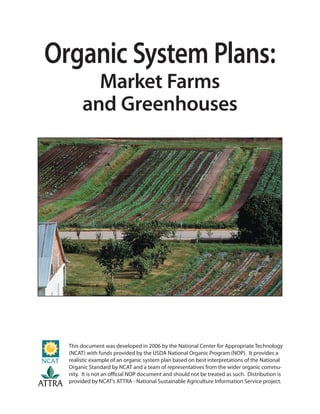 Organic System Plans:
               Market Farms
             and Greenhouses




        This document was developed in 2006 by the National Center for Appropriate Technology
        (NCAT) with funds provided by the USDA National Organic Program (NOP). It provides a
        realistic example of an organic system plan based on best interpretations of the National
        Organic Standard by NCAT and a team of representatives from the wider organic commu-
        nity. It is not an oﬃcial NOP document and should not be treated as such. Distribution is
ATTRA   provided by NCAT’s ATTRA - National Sustainable Agriculture Information Service project.
 