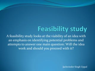 A feasibility study looks at the viability of an idea with
  an emphasis on identifying potential problems and
 attempts to answer one main question: Will the idea
        work and should you proceed with it?




                                         Jackwinder Singh Uppal
 