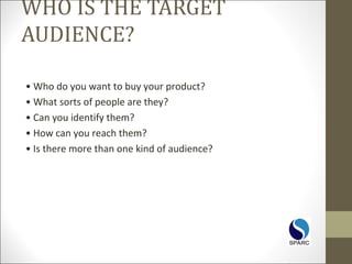 WHO IS THE TARGET
AUDIENCE?
• Who do you want to buy your product?
• What sorts of people are they?
• Can you identify them?
• How can you reach them?
• Is there more than one kind of audience?
 