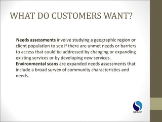 WHAT DO CUSTOMERS WANT?
Needs assessments involve studying a geographic region or
client population to see if there are unmet needs or barriers
to access that could be addressed by changing or expanding
existing services or by developing new services.
Environmental scans are expanded needs assessments that
include a broad survey of community characteristics and
needs.
 