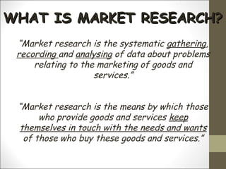 WHAT IS MARKET RESEARCH?WHAT IS MARKET RESEARCH?
“Market research is the systematic gathering,
recording and analysing of data about problems
relating to the marketing of goods and
services.”
“Market research is the means by which those
who provide goods and services keep
themselves in touch with the needs and wants
of those who buy these goods and services.”
 