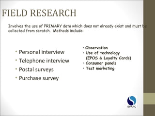 FIELD RESEARCH
• Personal interview
• Telephone interview
• Postal surveys
• Purchase survey
Involves the use of PRIMARY data which does not already exist and must be
collected from scratch. Methods include:
• Observation
• Use of technology
(EPOS & Loyalty Cards)
• Consumer panels
• Test marketing
 