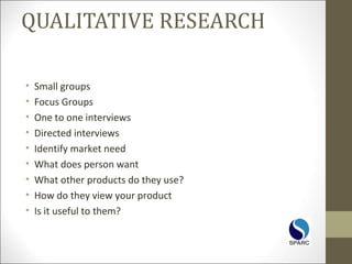 QUALITATIVE RESEARCH
• Small groups
• Focus Groups
• One to one interviews
• Directed interviews
• Identify market need
• What does person want
• What other products do they use?
• How do they view your product
• Is it useful to them?
 