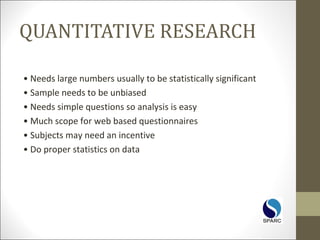 QUANTITATIVE RESEARCH
• Needs large numbers usually to be statistically significant
• Sample needs to be unbiased
• Needs simple questions so analysis is easy
• Much scope for web based questionnaires
• Subjects may need an incentive
• Do proper statistics on data
 
