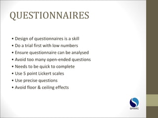 QUESTIONNAIRES
• Design of questionnaires is a skill
• Do a trial first with low numbers
• Ensure questionnaire can be analysed
• Avoid too many open-ended questions
• Needs to be quick to complete
• Use 5 point Lickert scales
• Use precise questions
• Avoid floor & ceiling effects
 
