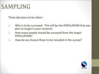 SAMPLING
Three decisions to be taken:
1. Who is to be surveyed. This will be the POPULATION that you
plan to target in your research.
2. How many people should be surveyed from the target
POPULATION?
3. How do we choose those to be included in the survey?
 