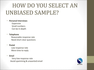 HOW DO YOU SELECT AN
UNBIASED SAMPLE?
• Personal Interviews
Expensive
Small numbers
Can be in depth
• Telephone
Reasonable response rate
Need short clear questions
• Postal
Low response rate
More time to reply
• Email
Very low response rate
Avoid spamming & unwanted email
 