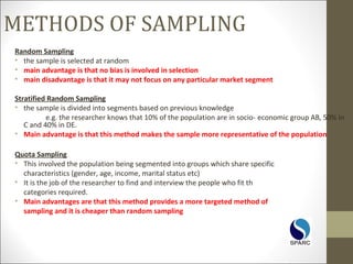 METHODS OF SAMPLING
Random Sampling
• the sample is selected at random
• main advantage is that no bias is involved in selection
• main disadvantage is that it may not focus on any particular market segment
Stratified Random Sampling
• the sample is divided into segments based on previous knowledge
e.g. the researcher knows that 10% of the population are in socio- economic group AB, 50% in
C and 40% in DE.
• Main advantage is that this method makes the sample more representative of the population
Quota Sampling
• This involved the population being segmented into groups which share specific
characteristics (gender, age, income, marital status etc)
• It is the job of the researcher to find and interview the people who fit th
categories required.
• Main advantages are that this method provides a more targeted method of
sampling and it is cheaper than random sampling
 