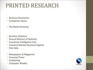 PRINTED RESEARCH
• Business Directories
• Companies House
• The Retail Directory
• Business Statistics
• Annual Abstract of Statistics
• Economist Intelligence Unit
• Industrial Market Research Reports
• Port data
• Newspapers & Magazines
• Financial Times
• Computing
• Computer Weekly
 
