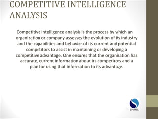COMPETITIVE INTELLIGENCE
ANALYSIS
Competitive intelligence analysis is the process by which an
organization or company assesses the evolution of its industry
and the capabilities and behavior of its current and potential
competitors to assist in maintaining or developing a
competitive advantage. One ensures that the organization has
accurate, current information about its competitors and a
plan for using that information to its advantage.
 
