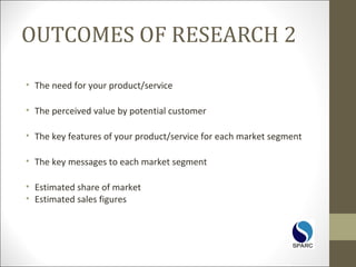 OUTCOMES OF RESEARCH 2
• The need for your product/service
• The perceived value by potential customer
• The key features of your product/service for each market segment
• The key messages to each market segment
• Estimated share of market
• Estimated sales figures
 