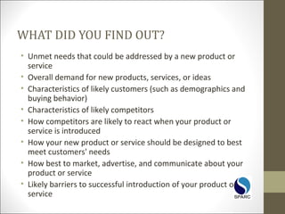 WHAT DID YOU FIND OUT?
• Unmet needs that could be addressed by a new product or
service
• Overall demand for new products, services, or ideas
• Characteristics of likely customers (such as demographics and
buying behavior)
• Characteristics of likely competitors
• How competitors are likely to react when your product or
service is introduced
• How your new product or service should be designed to best
meet customers' needs
• How best to market, advertise, and communicate about your
product or service
• Likely barriers to successful introduction of your product or
service
 