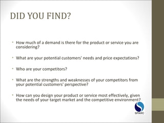 DID YOU FIND?
• How much of a demand is there for the product or service you are
considering?
• What are your potential customers' needs and price expectations?
• Who are your competitors?
• What are the strengths and weaknesses of your competitors from
your potential customers' perspective?
• How can you design your product or service most effectively, given
the needs of your target market and the competitive environment?
 