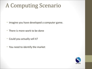 A Computing Scenario
• Imagine you have developed a computer game.
• There is more work to be done
• Could you actually sell it?
• You need to identify the market
 