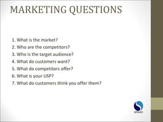 MARKETING QUESTIONS
1. What is the market?
2. Who are the competitors?
3. Who is the target audience?
4. What do customers want?
5. What do competitors offer?
6. What is your USP?
7. What do customers think you offer them?
 