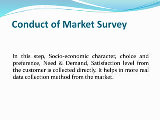 Conduct of Market Survey
In this step, Socio-economic character, choice and
preference, Need & Demand, Satisfaction level from
the customer is collected directly. It helps in more real
data collection method from the market.
 