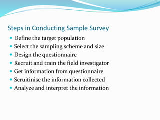 Steps in Conducting Sample Survey
 Define the target population
 Select the sampling scheme and size
 Design the questionnaire
 Recruit and train the field investigator
 Get information from questionnaire
 Scruitinise the information collected
 Analyze and interpret the information
 