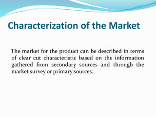 Characterization of the Market
The market for the product can be described in terms
of clear cut characteristic based on the information
gathered from secondary sources and through the
market survey or primary sources.
 
