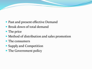  Past and present effective Demand
 Break down of total demand
 The price
 Method of distribution and sales promotion
 The consumers
 Supply and Competition
 The Government policy
 