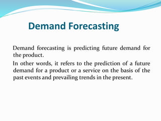 Demand Forecasting
Demand forecasting is predicting future demand for
the product.
In other words, it refers to the prediction of a future
demand for a product or a service on the basis of the
past events and prevailing trends in the present.
 