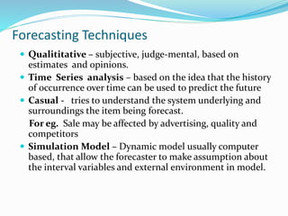 Forecasting Techniques
 Qualititative – subjective, judge-mental, based on
estimates and opinions.
 Time Series analysis – based on the idea that the history
of occurrence over time can be used to predict the future
 Casual - tries to understand the system underlying and
surroundings the item being forecast.
For eg. Sale may be affected by advertising, quality and
competitors
 Simulation Model – Dynamic model usually computer
based, that allow the forecaster to make assumption about
the interval variables and external environment in model.
 