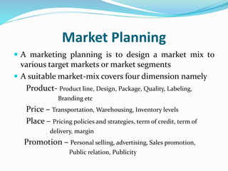 Market Planning
 A marketing planning is to design a market mix to
various target markets or market segments
 A suitable market-mix covers four dimension namely
Product- Product line, Design, Package, Quality, Labeling,
Branding etc
Price – Transportation, Warehousing, Inventory levels
Place – Pricing policies and strategies, term of credit, term of
delivery, margin
Promotion – Personal selling, advertising, Sales promotion,
Public relation, Publicity
 