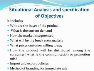 Situational Analysis and specification
of Objectives
It Includes
 Who are the buyer of the product
 What is the current demand
 How the market is segmented
 What will be the break even analysis
 What prices customer willing to pay
 How the product will be distributed among the
consumer( what is the communication or promotion
mix)
 Import and export policies
 Method of branding for immediate sale
 