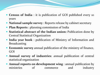  Census of India : it is publication of GOI published every 10
years
 National sample survey : Reports release by cabinet secretary
 Plan Reports : planning commission of India
 Statistical abstract of the Indian union: Publication done by
Central Statistical Organization
 India year book : publication of Ministry of Information and
Broadcasting
 Economic survey annual publication of the ministry of finance,
GOI
 Annual survey of industries: annual publication of central
statistical organization
 Annual reports on development wing : annual publication by
ministries of commerce and industry
 